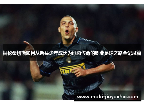 揭秘桑切斯如何从街头少年成长为绿茵传奇的职业足球之路全记录篇 揭秘桑切斯如何从街头少年成长为绿茵传奇的职业足球之路全记录篇