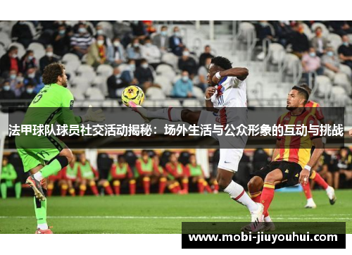 法甲球队球员社交活动揭秘：场外生活与公众形象的互动与挑战