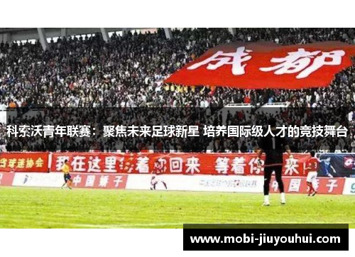 科索沃青年联赛:聚焦未来足球新星 培养国际级人才的竞技舞台 科索沃青年联赛:聚焦未来足球新星 培养国际级人才的竞技舞台