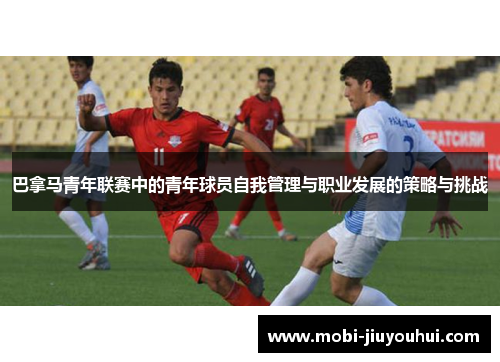 巴拿马青年联赛中的青年球员自我管理与职业发展的策略与挑战 巴拿马青年联赛中的青年球员自我管理与职业发展的策略与挑战