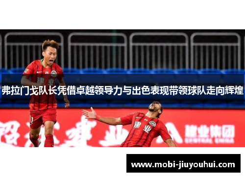 弗拉门戈队长凭借卓越领导力与出色表现带领球队走向辉煌 弗拉门戈队长凭借卓越领导力与出色表现带领球队走向辉煌