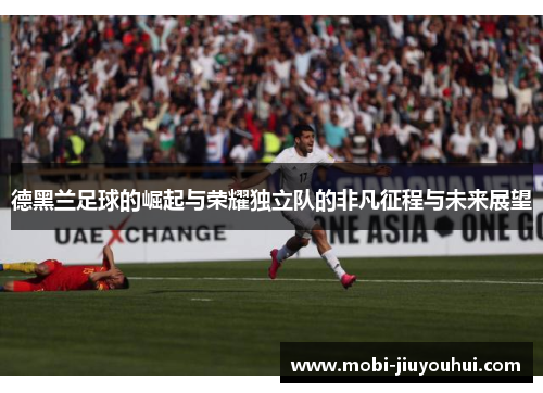 德黑兰足球的崛起与荣耀独立队的非凡征程与未来展望 德黑兰足球的崛起与荣耀独立队的非凡征程与未来展望