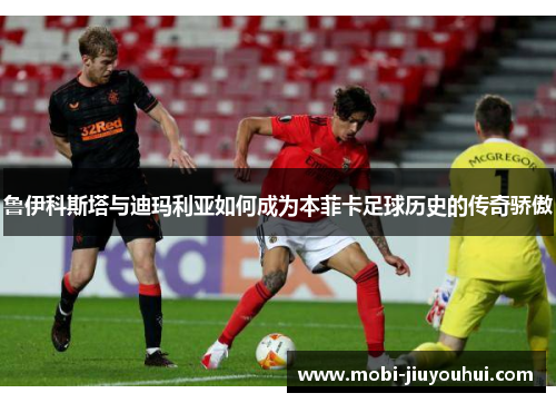 鲁伊科斯塔与迪玛利亚如何成为本菲卡足球历史的传奇骄傲 鲁伊科斯塔与迪玛利亚如何成为本菲卡足球历史的传奇骄傲