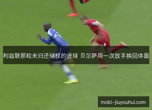 利兹联那粒未归还球权的进球 贝尔萨用一次放手换回体面 利兹联那粒未归还球权的进球 贝尔萨用一次放手换回体面